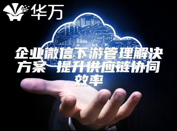 企業(yè)微信下游管理解決方案 提升供應(yīng)鏈協(xié)同效率