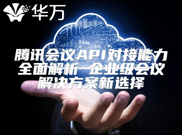 騰訊會(huì)議API對接能力全面解析 企業(yè)級會(huì)議解決方案新選擇