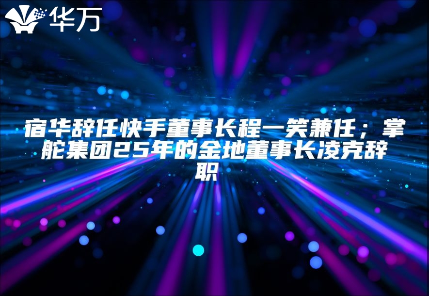 宿華辭任快手董事長(zhǎng)程一笑兼任；掌舵集團(tuán)25年的金地董事長(zhǎng)凌克辭職 