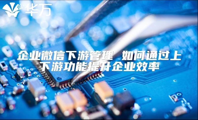 企業(yè)微信下游管理 如何通過上下游功能提升企業(yè)效率