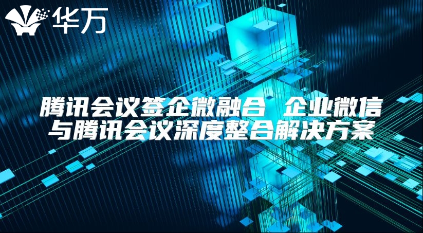 騰訊會議簽企微融合 企業微信與騰訊會議深度整合解決方案