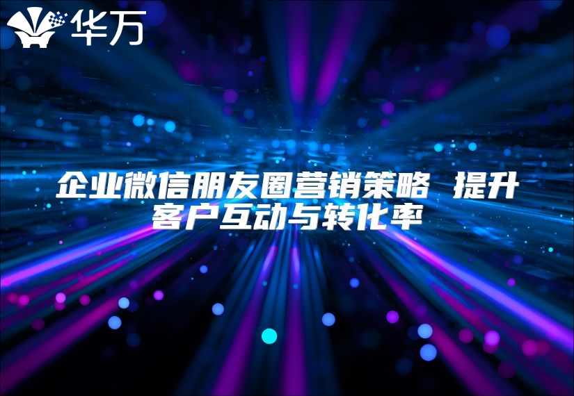 企業微信朋友圈營銷策略 提升客戶互動與轉化率