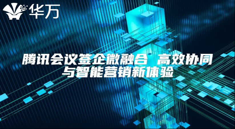 騰訊會議簽企微融合 高效協(xié)同與智能營銷新體驗