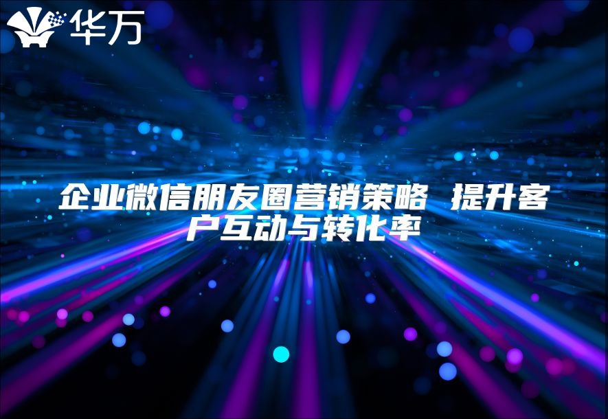 企業(yè)微信朋友圈營銷策略 提升客戶互動與轉(zhuǎn)化率