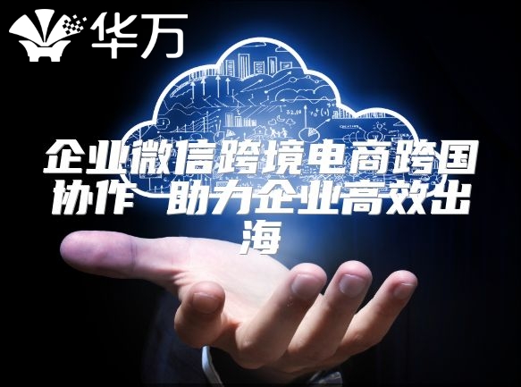 企業微信跨境電商跨國協作 助力企業高效出海