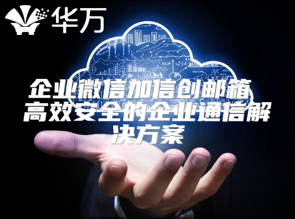 企業(yè)微信加信創(chuàng)郵箱 高效安全的企業(yè)通信解決方案