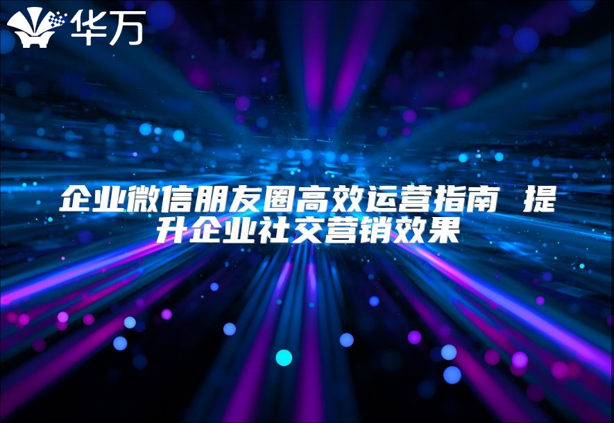 企業(yè)微信朋友圈高效運營指南 提升企業(yè)社交營銷效果