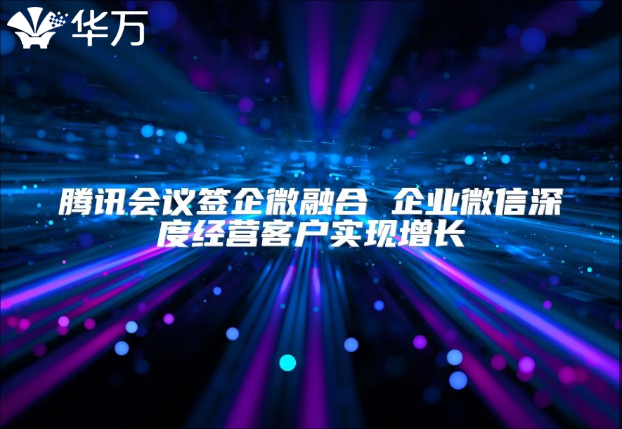 騰訊會(huì)議簽企微融合 企業(yè)微信深度經(jīng)營客戶實(shí)現(xiàn)增長