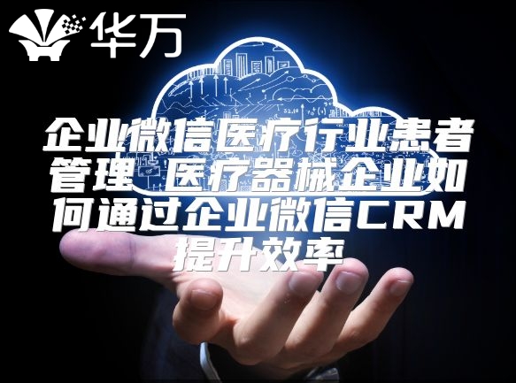 企業微信醫療行業患者管理 醫療器械企業如何通過企業微信CRM提升效率