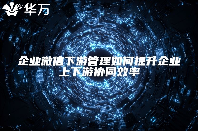 企業微信下游管理如何提升企業上下游協同效率