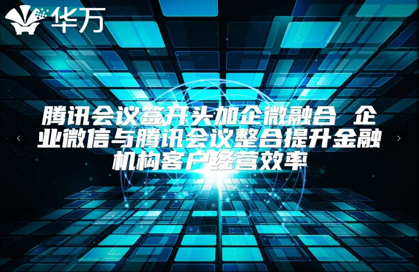 騰訊會議簽開頭加企微融合 企業微信與騰訊會議整合提升金融機構客戶經營效率