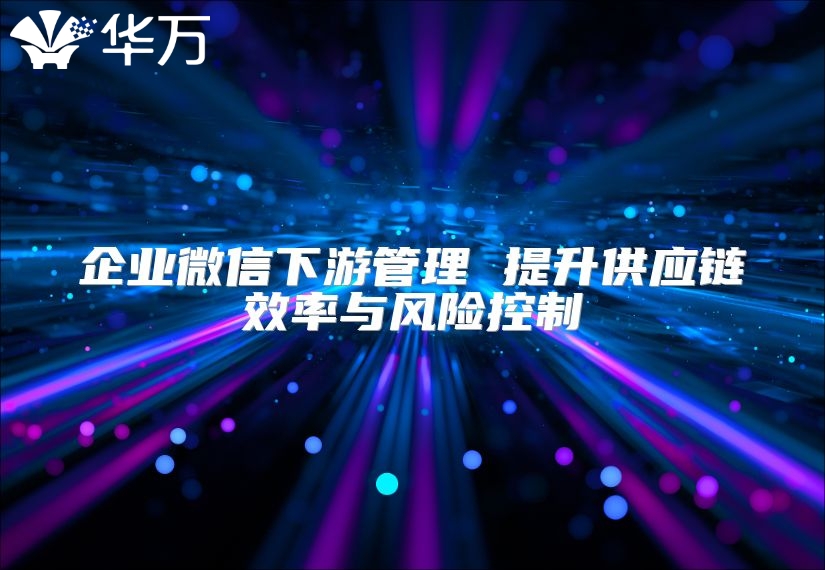 企業微信下游管理 提升供應鏈效率與風險控制