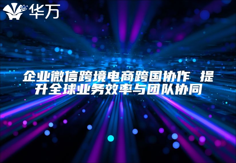 企業微信跨境電商跨國協作 提升全球業務效率與團隊協同