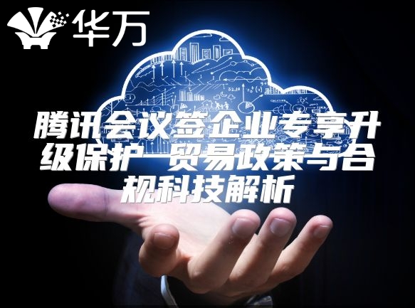 騰訊會(huì)議簽企業(yè)專享升級(jí)保護(hù) 貿(mào)易政策與合規(guī)科技解析