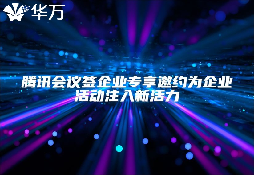 騰訊會議簽企業(yè)專享邀約為企業(yè)活動注入新活力