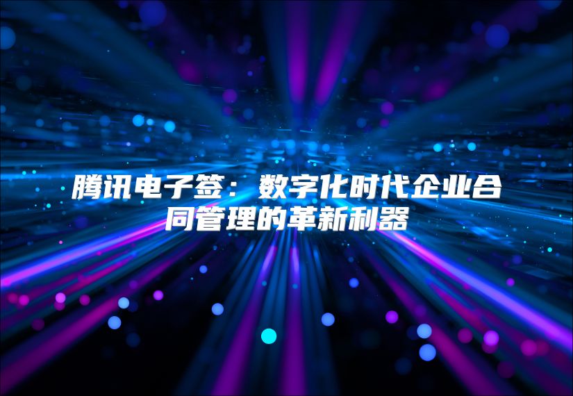 騰訊電子簽：數(shù)字化時(shí)代企業(yè)合同管理的革新利器