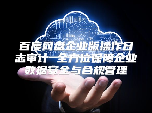 百度網盤企業版操作日志審計 全方位保障企業數據安全與合規管理