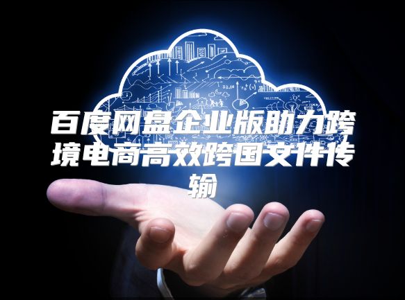 百度網盤企業版助力跨境電商高效跨國文件傳輸