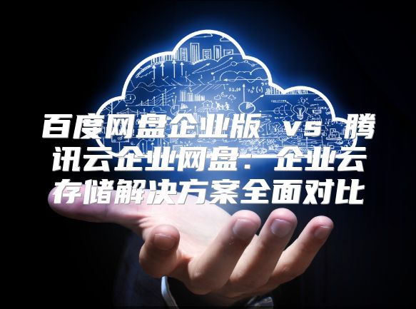 百度網盤企業版 vs 騰訊云企業網盤：企業云存儲解決方案全面對比