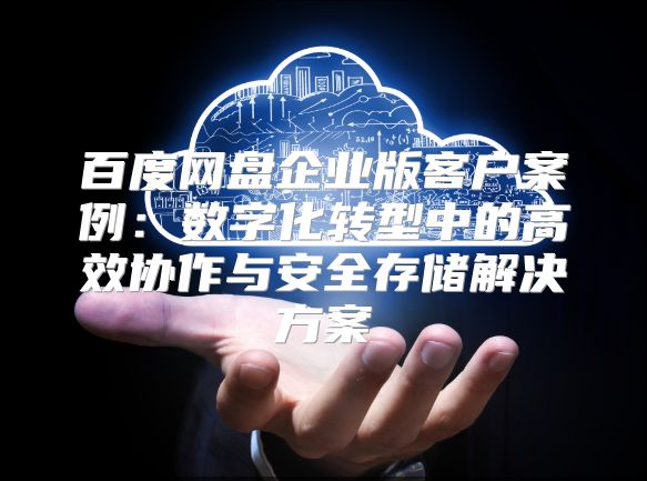 百度網盤企業版客戶案例：數字化轉型中的高效協作與安全存儲解決方案
