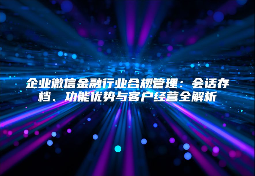 企業(yè)微信金融行業(yè)合規(guī)管理：會(huì)話存檔、功能優(yōu)勢(shì)與客戶經(jīng)營(yíng)全解析