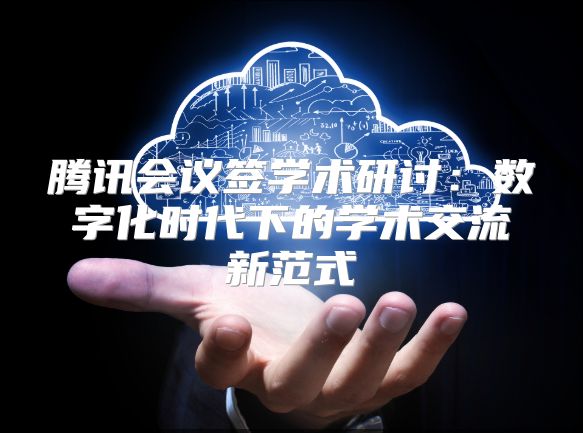 騰訊會議簽學術(shù)研討：數(shù)字化時代下的學術(shù)交流新范式