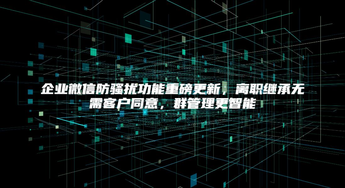 企業(yè)微信防騷擾功能重磅更新,離職繼承無需客戶同意,群管理更智能
