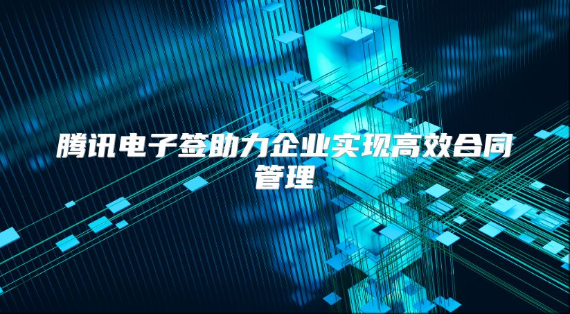 騰訊電子簽助力企業(yè)實現(xiàn)高效合同管理