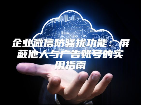 企業(yè)微信防騷擾功能：屏蔽他人與廣告賬號的實用指南