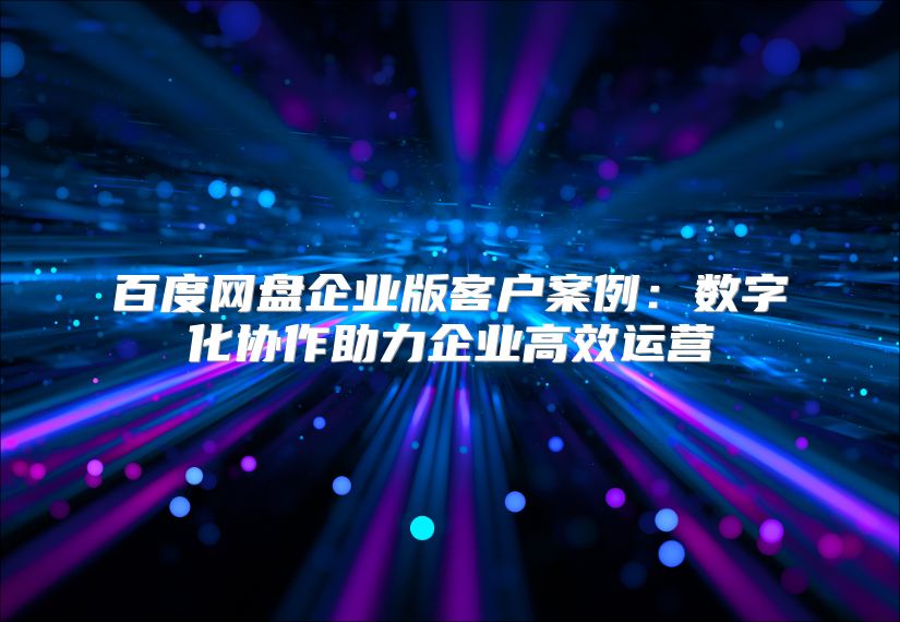 百度網(wǎng)盤企業(yè)版客戶案例：數(shù)字化協(xié)作助力企業(yè)高效運(yùn)營