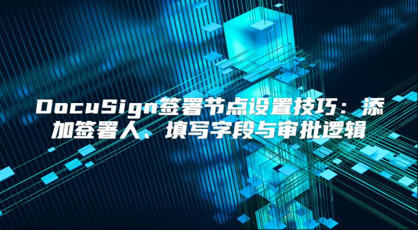 DocuSign簽署節點設置技巧：添加簽署人、填寫字段與審批邏輯