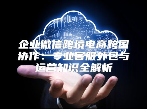 企業微信跨境電商跨國協作：專業客服外包與運營知識全解析
