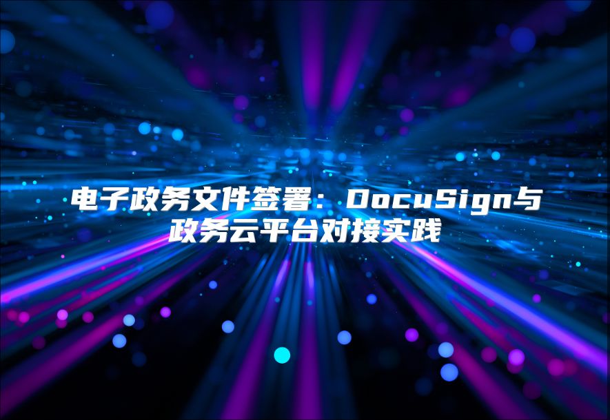 電子政務(wù)文件簽署：DocuSign與政務(wù)云平臺對接實踐