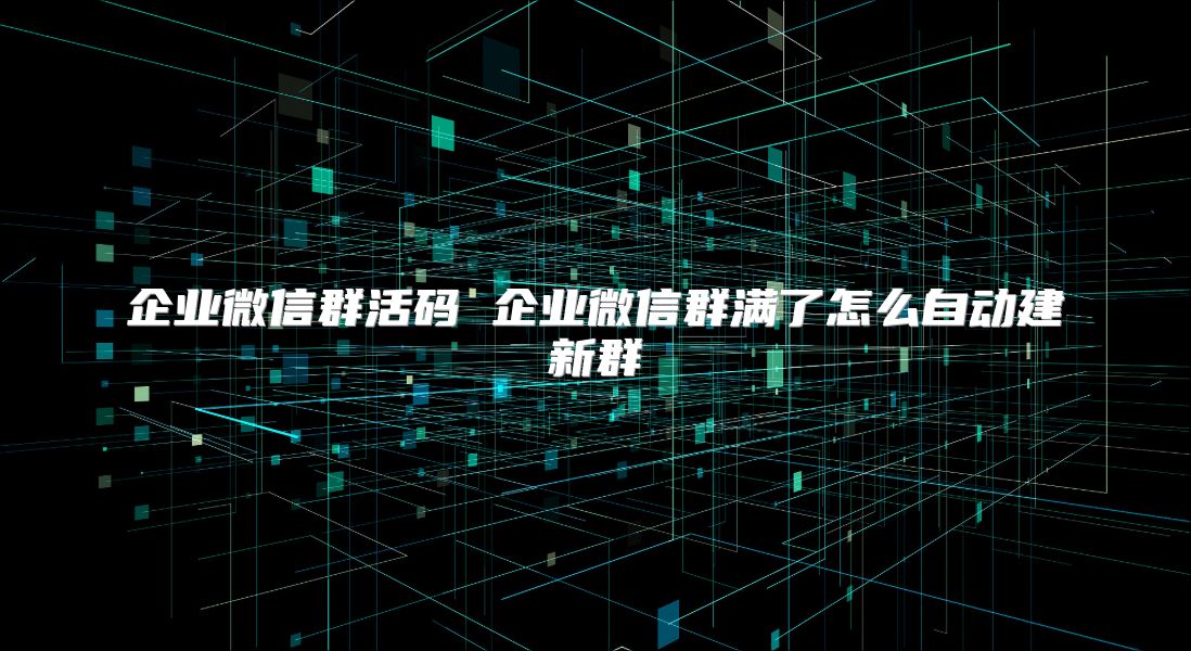 企業微信群活碼 企業微信群滿了怎么自動建新群