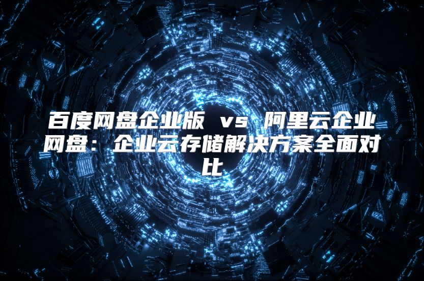 百度網(wǎng)盤(pán)企業(yè)版 vs 阿里云企業(yè)網(wǎng)盤(pán)：企業(yè)云存儲(chǔ)解決方案全面對(duì)比