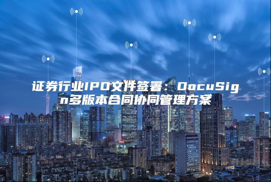 證券行業IPO文件簽署：DocuSign多版本合同協同管理方案