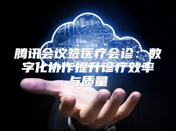 騰訊會議簽醫療會診：數字化協作提升診療效率與質量