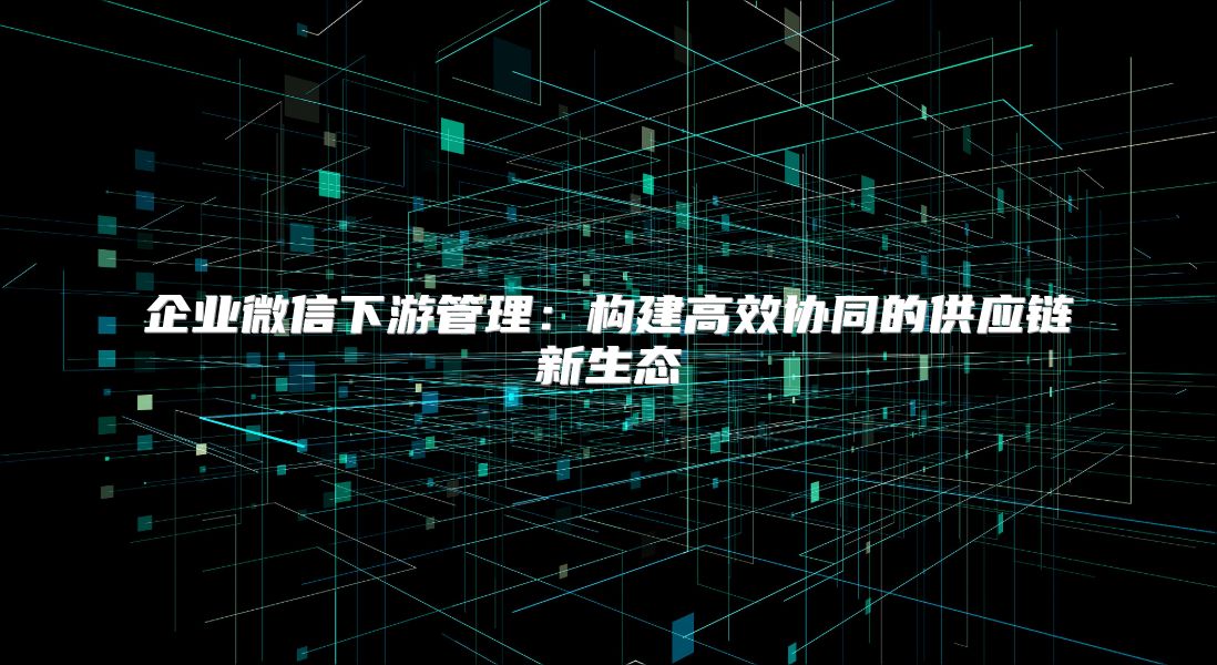 企業(yè)微信下游管理：構建高效協(xié)同的供應鏈新生態(tài)