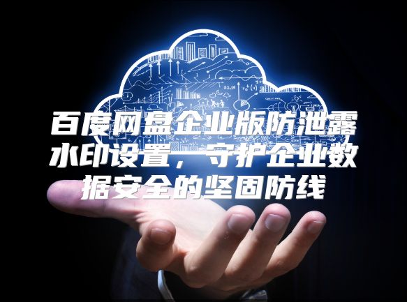 百度網盤企業版防泄露水印設置，守護企業數據安全的堅固防線
