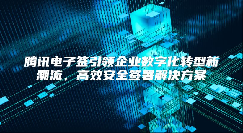騰訊電子簽引領企業數字化轉型新潮流，高效安全簽署解決方案