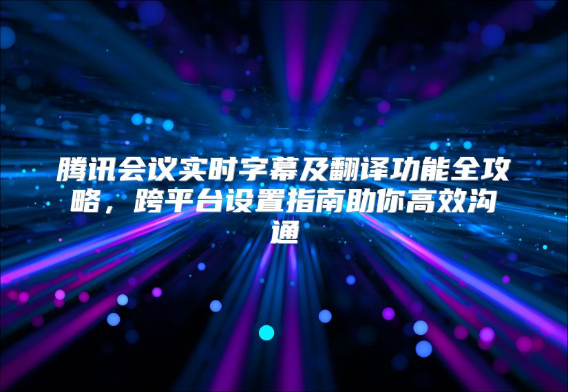騰訊會議實時字幕及翻譯功能全攻略，跨平臺設置指南助你高效溝通