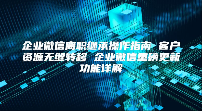 企業微信離職繼承操作指南 客戶資源無縫轉移 企業微信重磅更新功能詳解