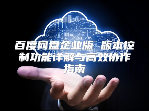 百度網盤企業版 版本控制功能詳解與高效協作指南