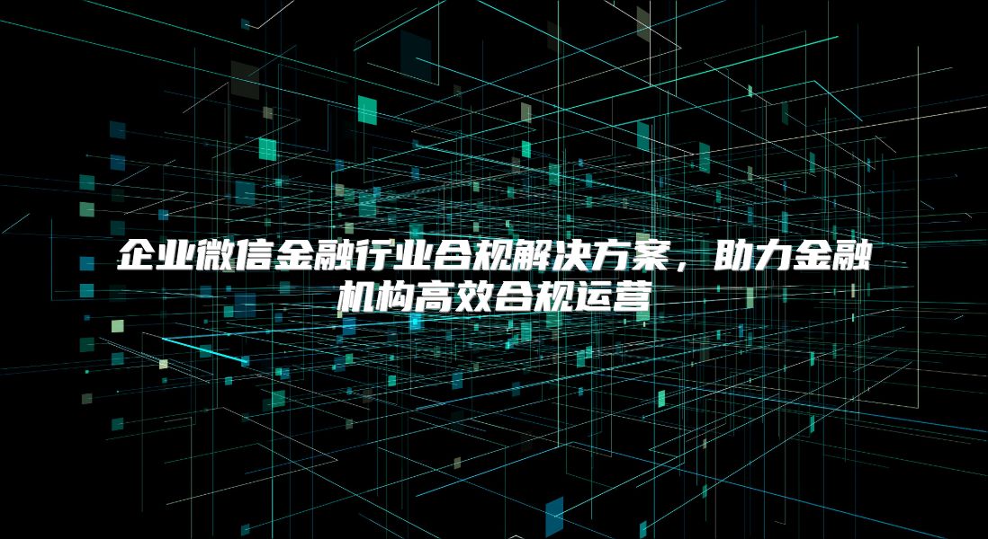 企業微信金融行業合規解決方案，助力金融機構高效合規運營