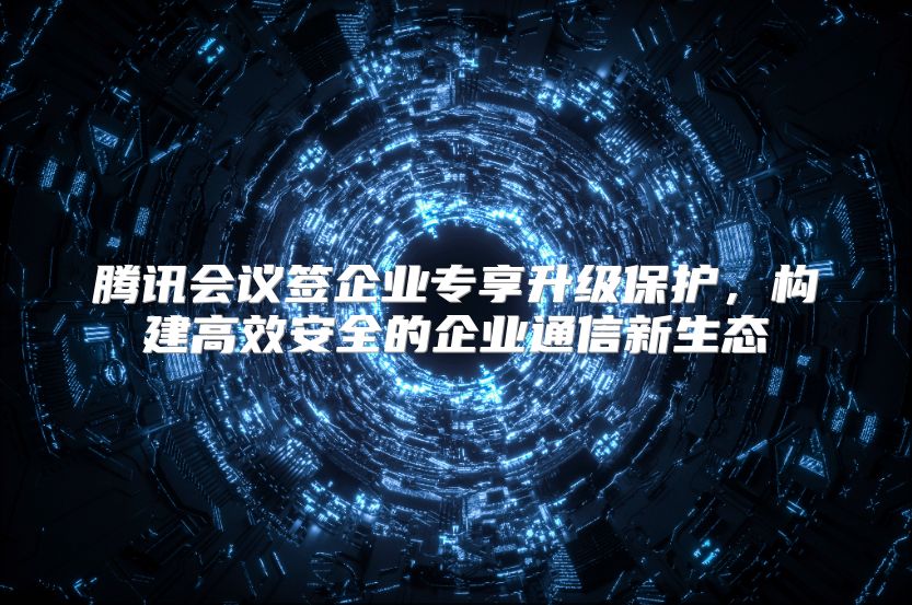 騰訊會議簽企業專享升級保護，構建高效安全的企業通信新生態
