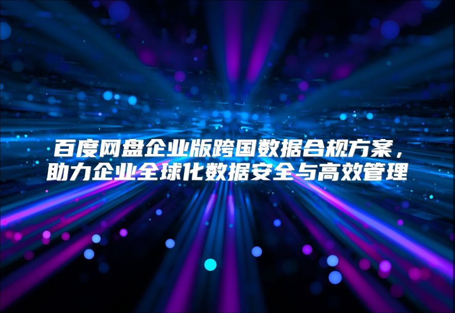 百度網盤企業版跨國數據合規方案，助力企業全球化數據安全與高效管理