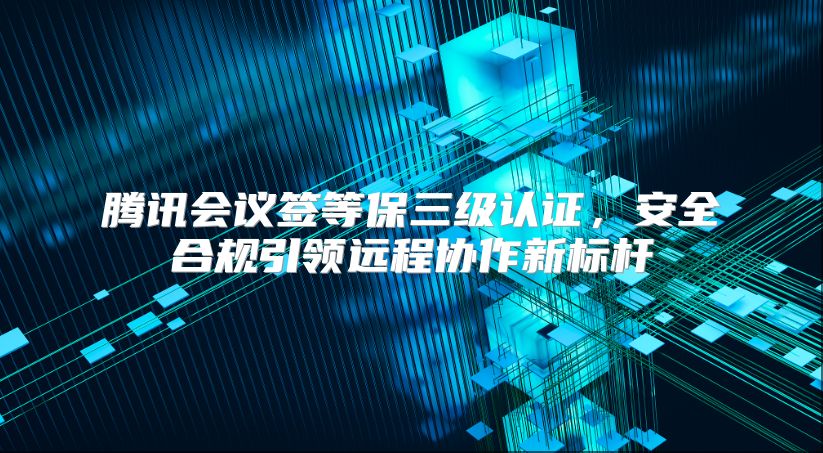 騰訊會(huì)議簽等保三級(jí)認(rèn)證，安全合規(guī)引領(lǐng)遠(yuǎn)程協(xié)作新標(biāo)桿
