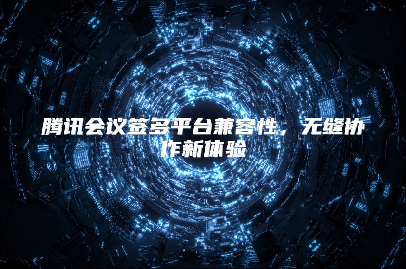 騰訊會議簽多平臺兼容性，無縫協作新體驗