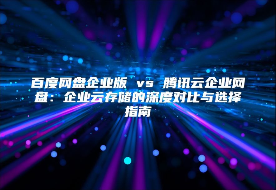 百度網(wǎng)盤企業(yè)版 vs 騰訊云企業(yè)網(wǎng)盤：企業(yè)云存儲的深度對比與選擇指南