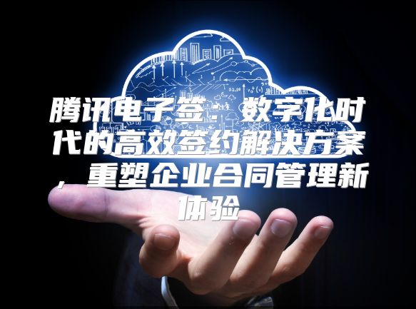 騰訊電子簽：數字化時代的高效簽約解決方案，重塑企業合同管理新體驗